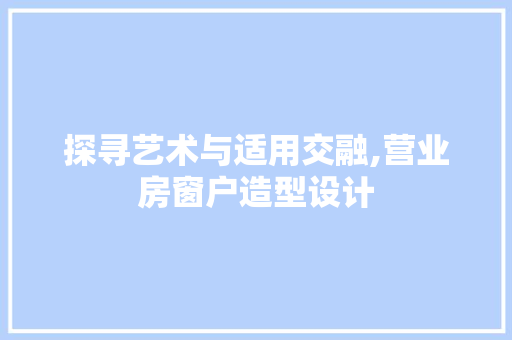 探寻艺术与适用交融,营业房窗户造型设计
