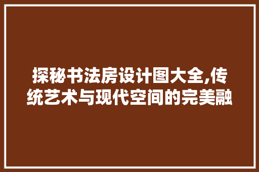 探秘书法房设计图大全,传统艺术与现代空间的完美融合