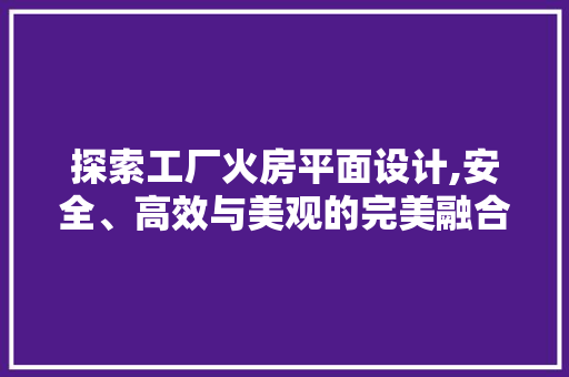 探索工厂火房平面设计,安全、高效与美观的完美融合
