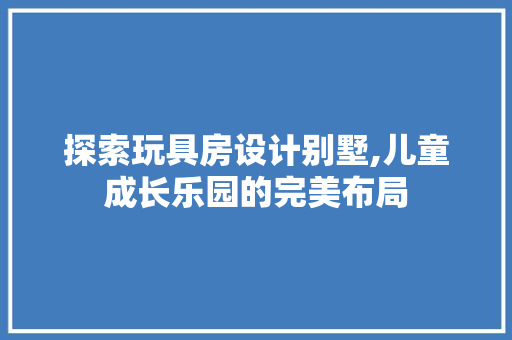 探索玩具房设计别墅,儿童成长乐园的完美布局