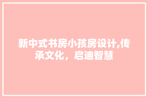 新中式书房小孩房设计,传承文化，启迪智慧