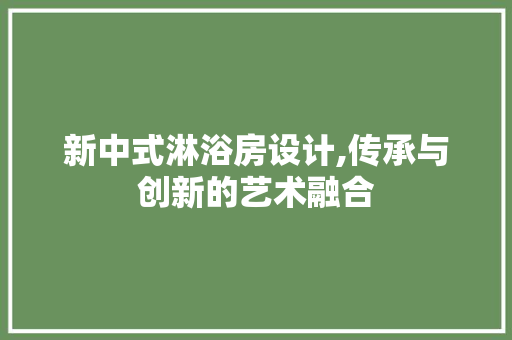新中式淋浴房设计,传承与创新的艺术融合