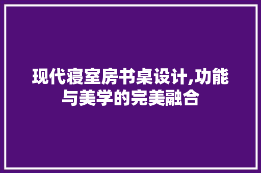 现代寝室房书桌设计,功能与美学的完美融合