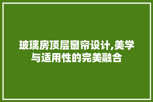 玻璃房顶层窗帘设计,美学与适用性的完美融合