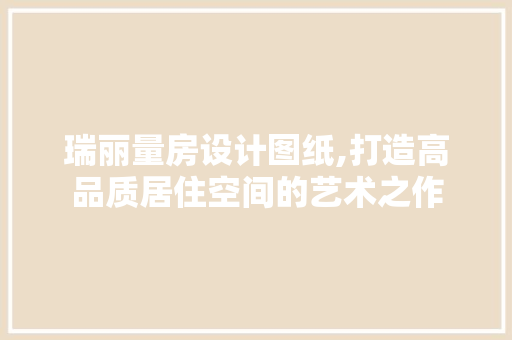 瑞丽量房设计图纸,打造高品质居住空间的艺术之作