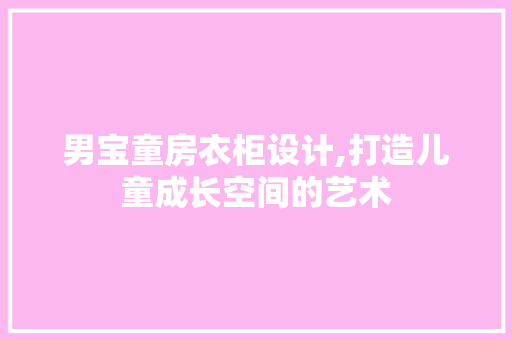 男宝童房衣柜设计,打造儿童成长空间的艺术