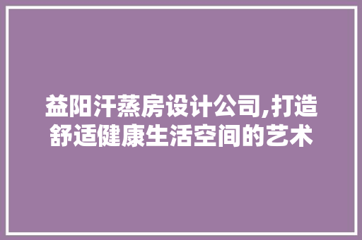 益阳汗蒸房设计公司,打造舒适健康生活空间的艺术