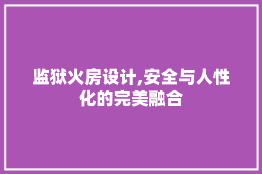 监狱火房设计,安全与人性化的完美融合