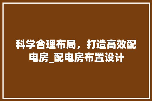 科学合理布局，打造高效配电房_配电房布置设计