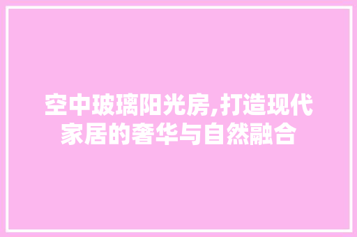 空中玻璃阳光房,打造现代家居的奢华与自然融合