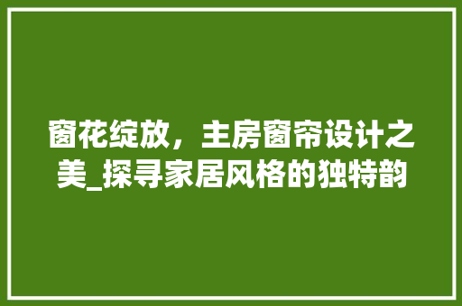 窗花绽放，主房窗帘设计之美_探寻家居风格的独特韵味