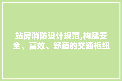站房消防设计规范,构建安全、高效、舒适的交通枢纽