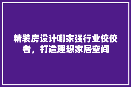 精装房设计哪家强行业佼佼者，打造理想家居空间