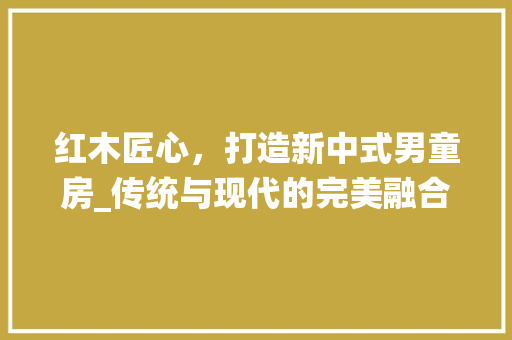 红木匠心，打造新中式男童房_传统与现代的完美融合