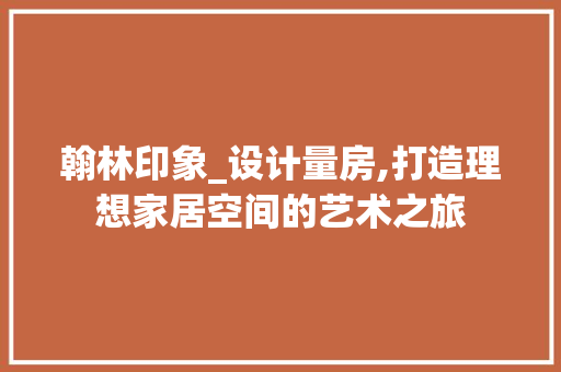 翰林印象_设计量房,打造理想家居空间的艺术之旅