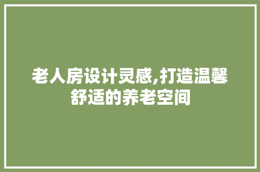 老人房设计灵感,打造温馨舒适的养老空间