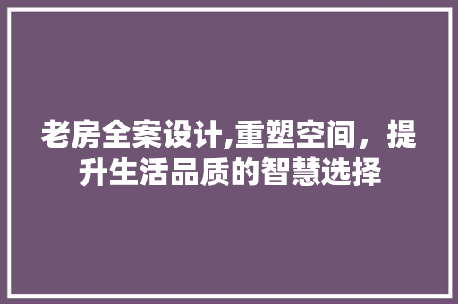 老房全案设计,重塑空间，提升生活品质的智慧选择