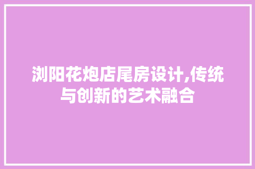 浏阳花炮店尾房设计,传统与创新的艺术融合