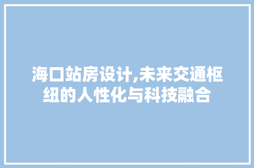 海口站房设计,未来交通枢纽的人性化与科技融合