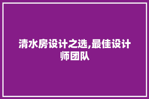 清水房设计之选,最佳设计师团队