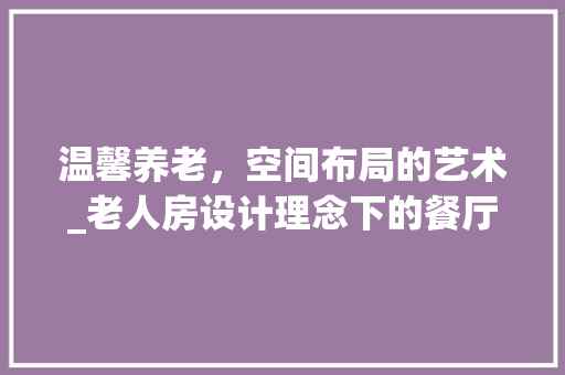 温馨养老，空间布局的艺术_老人房设计理念下的餐厅打造