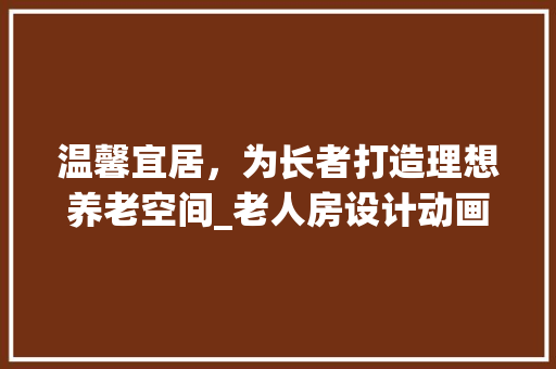 温馨宜居，为长者打造理想养老空间_老人房设计动画素材