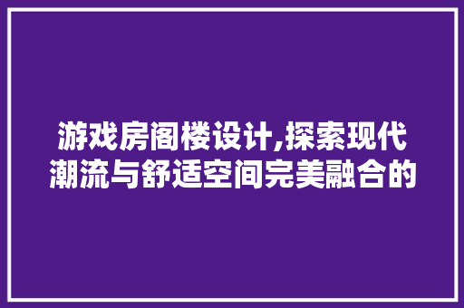 游戏房阁楼设计,探索现代潮流与舒适空间完美融合的艺术
