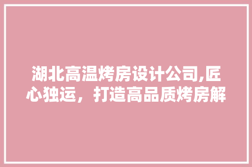 湖北高温烤房设计公司,匠心独运，打造高品质烤房解决方法