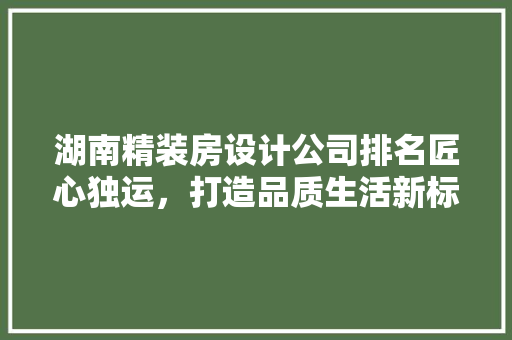 湖南精装房设计公司排名匠心独运，打造品质生活新标杆