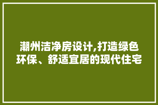 潮州洁净房设计,打造绿色环保、舒适宜居的现代住宅