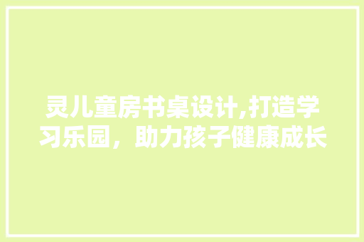 灵儿童房书桌设计,打造学习乐园，助力孩子健康成长