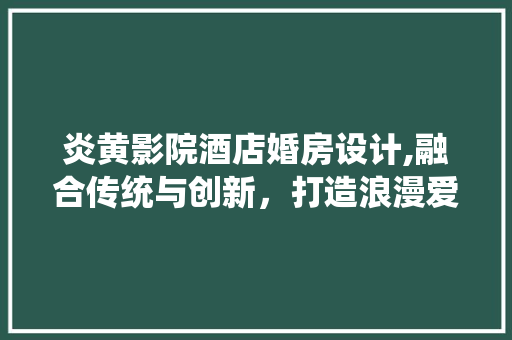 炎黄影院酒店婚房设计,融合传统与创新，打造浪漫爱情圣地