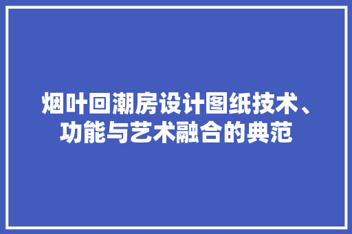 烟叶回潮房设计图纸技术、功能与艺术融合的典范