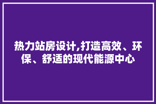 热力站房设计,打造高效、环保、舒适的现代能源中心