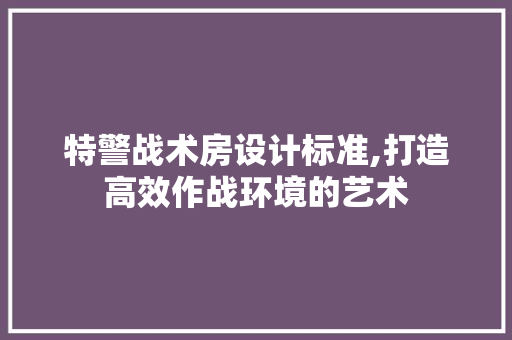 特警战术房设计标准,打造高效作战环境的艺术