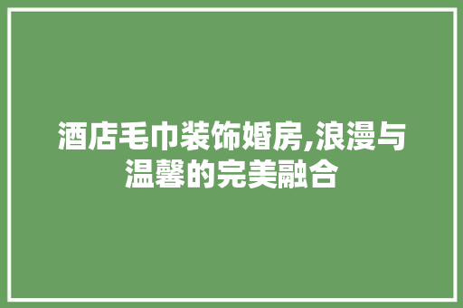 酒店毛巾装饰婚房,浪漫与温馨的完美融合
