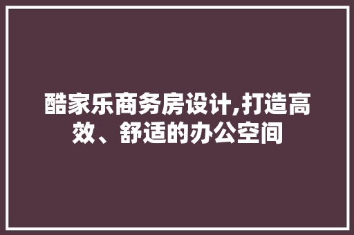酷家乐商务房设计,打造高效、舒适的办公空间