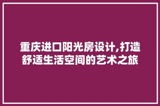重庆进口阳光房设计,打造舒适生活空间的艺术之旅