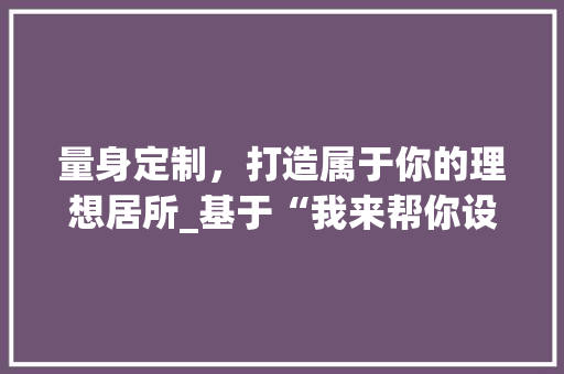 量身定制，打造属于你的理想居所_基于“我来帮你设计好房”的家居_指南