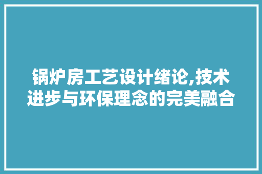 锅炉房工艺设计绪论,技术进步与环保理念的完美融合