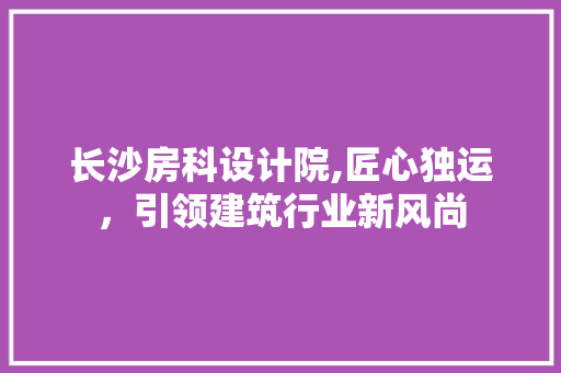 长沙房科设计院,匠心独运，引领建筑行业新风尚