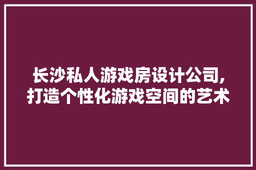 长沙私人游戏房设计公司,打造个性化游戏空间的艺术之旅