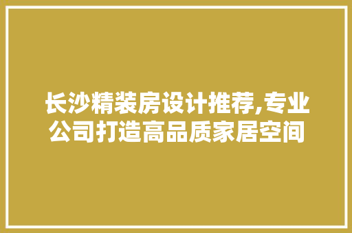 长沙精装房设计推荐,专业公司打造高品质家居空间