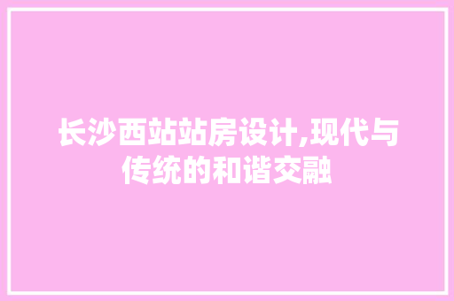 长沙西站站房设计,现代与传统的和谐交融