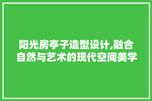 阳光房亭子造型设计,融合自然与艺术的现代空间美学