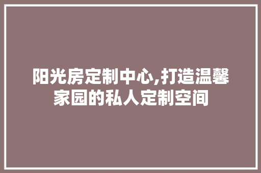 阳光房定制中心,打造温馨家园的私人定制空间