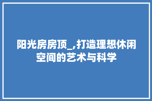 阳光房房顶_,打造理想休闲空间的艺术与科学