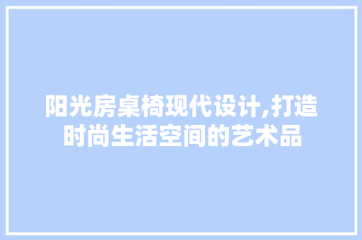 阳光房桌椅现代设计,打造时尚生活空间的艺术品