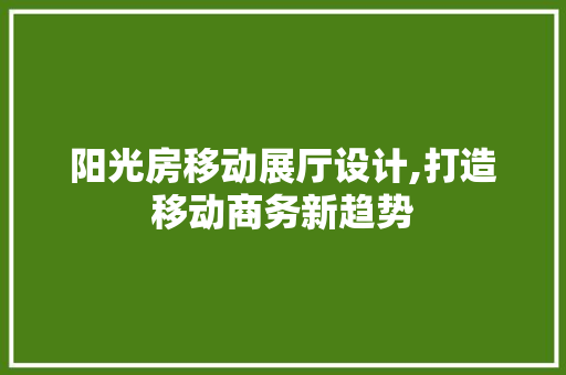 阳光房移动展厅设计,打造移动商务新趋势