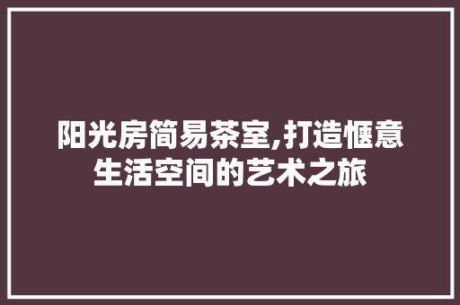 阳光房简易茶室,打造惬意生活空间的艺术之旅